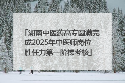湖南中医药高专圆满完成2025年中医师岗位胜任力第一阶梯考核