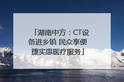 湖南中方：CT设备进乡镇 民众享便捷实惠医疗服务