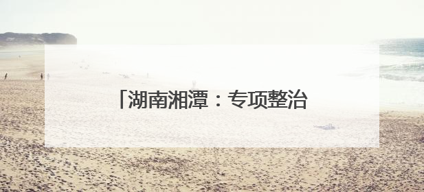 湖南湘潭：专项整治周行动成绩单公布
