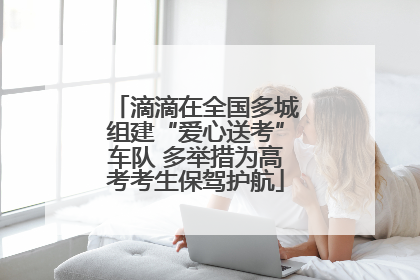 滴滴在全国多城组建“爱心送考”车队 多举措为高考考生保驾护航