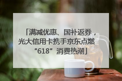 满减优惠、国补返券，光大信用卡携手京东点燃“618”消费热潮