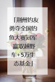 荆州钓友勇夺全国钓鱼大赛冠军 赢取越野车+5万生态基金