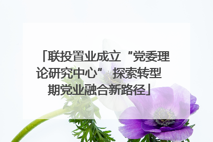 联投置业成立“党委理论研究中心” 探索转型期党业融合新路径