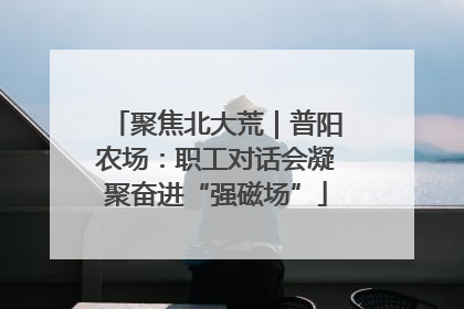 聚焦北大荒｜普阳农场：职工对话会凝聚奋进“强磁场”