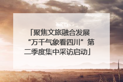 聚焦文旅融合发展 “万千气象看四川”第二季度集中采访启动