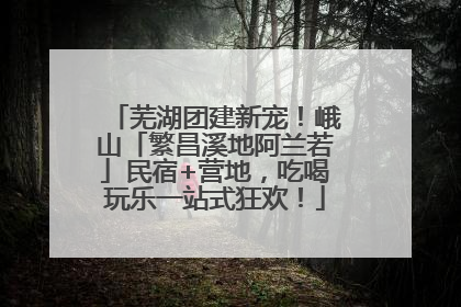 芜湖团建新宠！峨山「繁昌溪地阿兰若」民宿+营地，吃喝玩乐一站式狂欢！