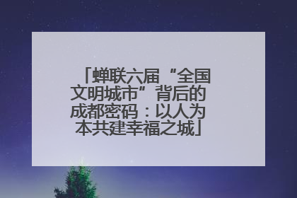 蝉联六届“全国文明城市”背后的成都密码：以人为本共建幸福之城
