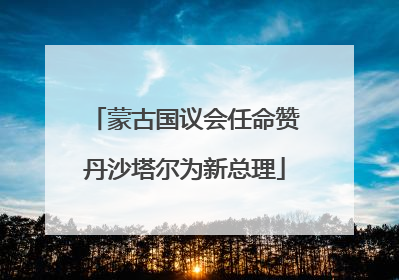 蒙古国议会任命赞丹沙塔尔为新总理