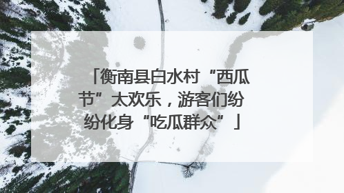 衡南县白水村“西瓜节”太欢乐，游客们纷纷化身“吃瓜群众”
