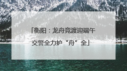 衡阳：龙舟竞渡迎端午 交警全力护“舟”全