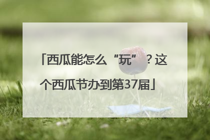 西瓜能怎么“玩”？这个西瓜节办到第37届