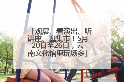 观展、看演出、听讲座、逛集市！5月20日至26日，云南文化馆里玩场多