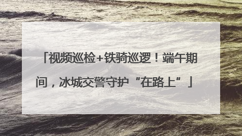 视频巡检+铁骑巡逻！端午期间，冰城交警守护“在路上”