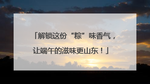 解锁这份“粽”味香气，让端午的滋味更山东！
