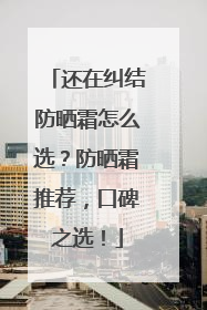 还在纠结防晒霜怎么选？防晒霜推荐，口碑之选！