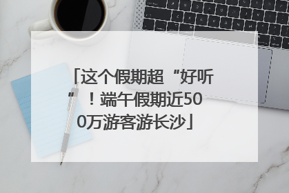 这个假期超“好听”！端午假期近500万游客游长沙
