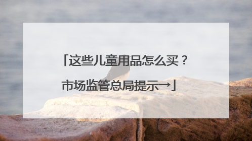 这些儿童用品怎么买？市场监管总局提示→