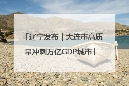 辽宁发布｜大连市高质量冲刺万亿GDP城市