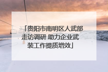 贵阳市南明区人武部走访调研 助力企业武装工作提质增效