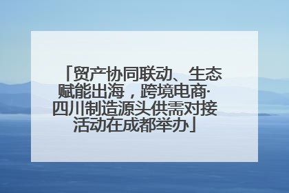 贸产协同联动、生态赋能出海，跨境电商·四川制造源头供需对接活动在成都举办