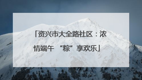 资兴市大全路社区：浓情端午 “粽”享欢乐