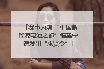 赛事为媒 “中国新能源电池之都”福建宁德发出“求贤令”