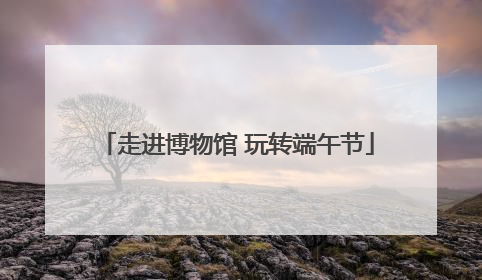 走进博物馆 玩转端午节