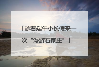趁着端午小长假来一次“漫游石家庄”
