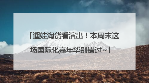 遛娃淘货看演出！本周末这场国际化嘉年华别错过~