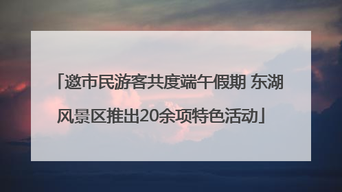 邀市民游客共度端午假期 东湖风景区推出20余项特色活动