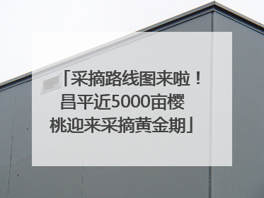 采摘路线图来啦！昌平近5000亩樱桃迎来采摘黄金期