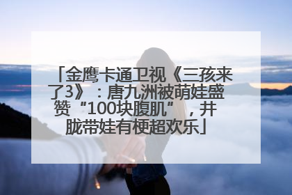 金鹰卡通卫视《三孩来了3》：唐九洲被萌娃盛赞“100块腹肌”，井胧带娃有梗超欢乐
