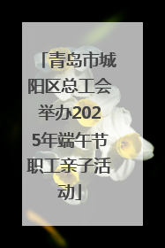青岛市城阳区总工会举办2025年端午节职工亲子活动