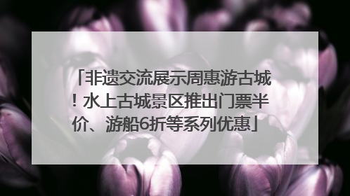 非遗交流展示周惠游古城！水上古城景区推出门票半价、游船6折等系列优惠