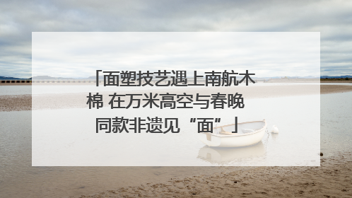 面塑技艺遇上南航木棉 在万米高空与春晚同款非遗见“面”