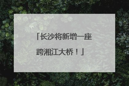 长沙将新增一座跨湘江大桥！