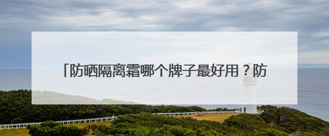 防晒隔离霜哪个牌子最好用？防晒实力派，性价比高口碑在线