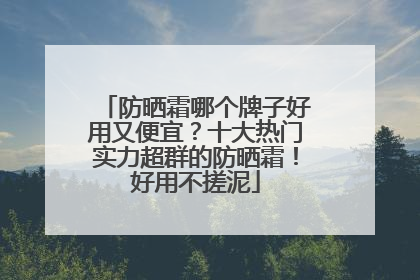 防晒霜哪个牌子好用又便宜？十大热门实力超群的防晒霜！好用不搓泥