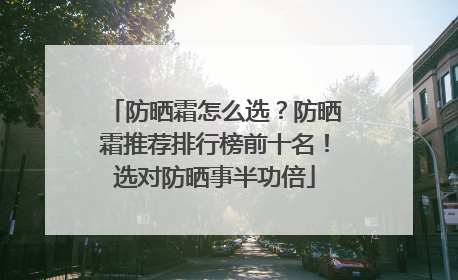 防晒霜怎么选？防晒霜推荐排行榜前十名！选对防晒事半功倍