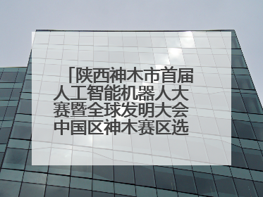 陕西神木市首届人工智能机器人大赛暨全球发明大会中国区神木赛区选拔赛隆重举行