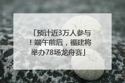 预计近3万人参与！端午前后，福建将举办78场龙舟赛