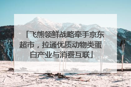 飞熊领鲜战略牵手京东超市，拉通优质动物类蛋白产业与消费互联