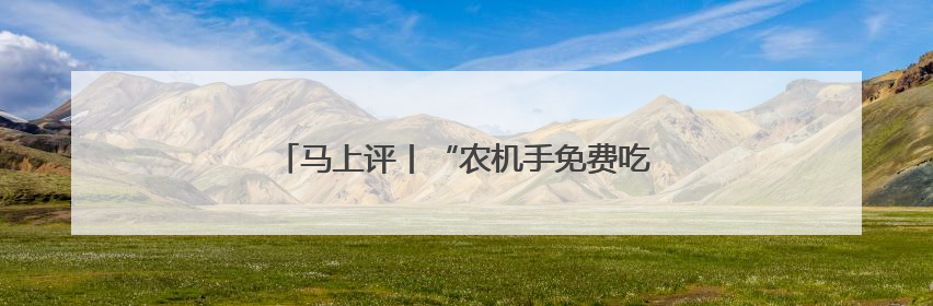 马上评丨“农机手免费吃住”，暖心服务助夏收