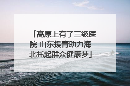 高原上有了三级医院 山东援青助力海北托起群众健康梦