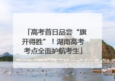 高考首日品尝“旗开得胜”！湖南高考考点全面护航考生