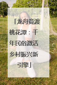 龙舟竞渡桃花潭：千年民俗激活乡村振兴新引擎