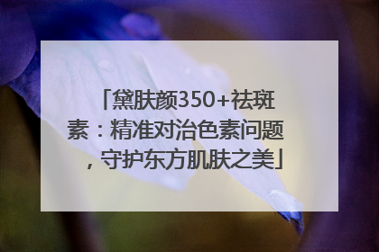 黛肤颜350+祛斑素：精准对治色素问题，守护东方肌肤之美