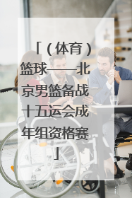 （体育）篮球——北京男篮备战十五运会成年组资格赛