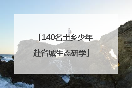 140名土乡少年赴省城生态研学