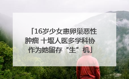 16岁少女患卵巢恶性肿瘤 十堰人医多学科协作为她留存“生”机